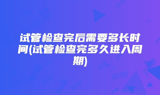 试管检查完后需要多长时间(试管检查完多久进入周期)