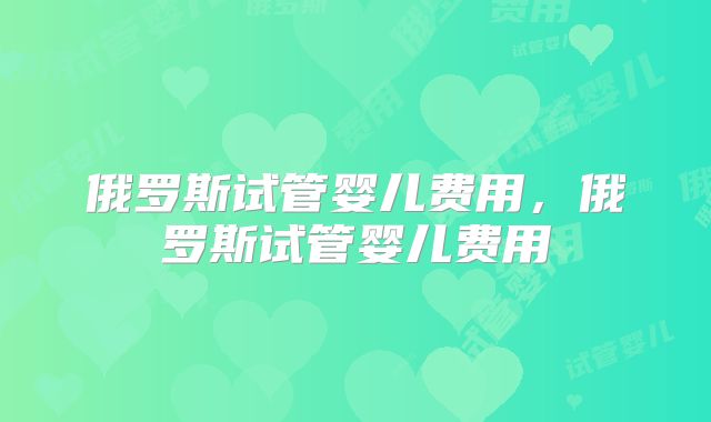 俄罗斯试管婴儿费用,俄罗斯试管婴儿费用