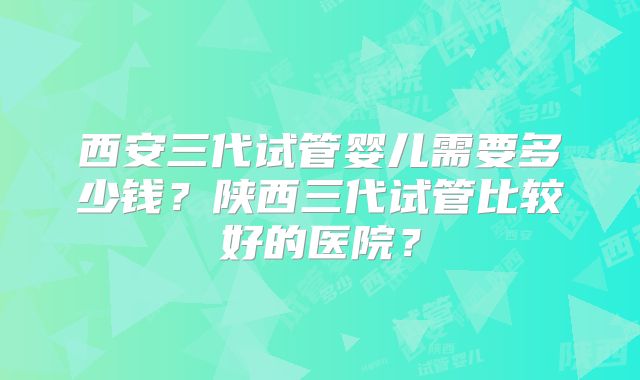 西安三代试管婴儿需要多少钱?陕西三代试管比较好的医院?