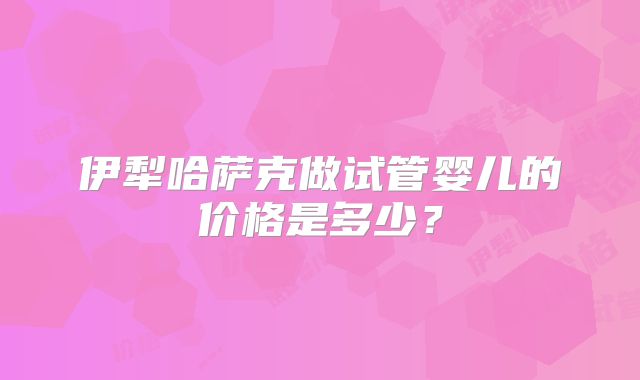 伊犁哈萨克做试管婴儿的价格是多少？