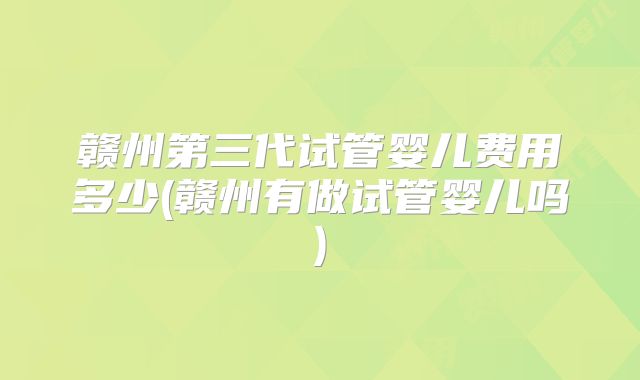 赣州第三代试管婴儿费用多少(赣州有做试管婴儿吗)