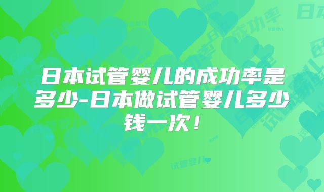 日本试管婴儿的成功率是多少-日本做试管婴儿多少钱一次！