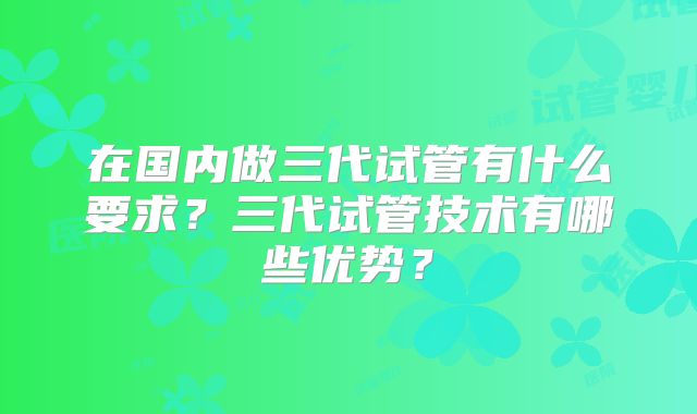 在国内做三代试管有什么要求?三代试管技术有哪些优势?