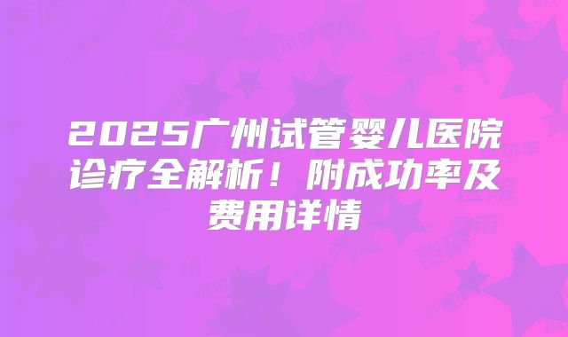 2025广州试管婴儿医院诊疗全解析!附成功率及费用详情