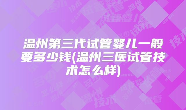 温州第三代试管婴儿一般要多少钱(温州三医试管技术怎么样)