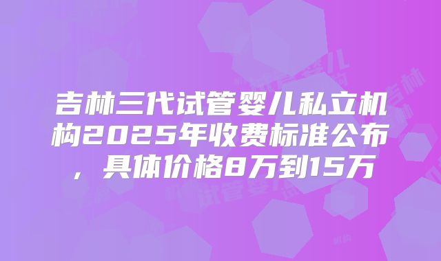 吉林三代试管婴儿私立机构2025年收费标准公布，具体价格8万到15万