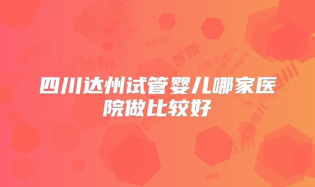 四川达州试管婴儿哪家医院做比较好