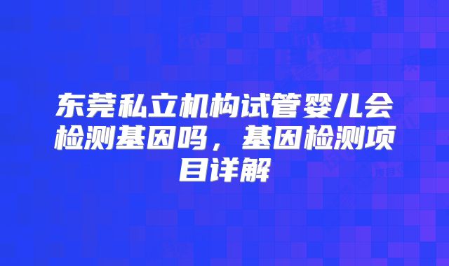 东莞私立机构试管婴儿会检测基因吗，基因检测项目详解