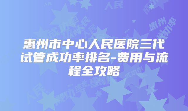 惠州市中心人民医院三代试管成功率排名-费用与流程全攻略