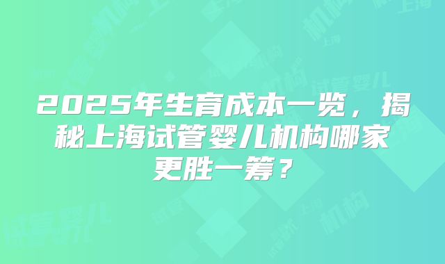 2025年生育成本一览,揭秘上海试管婴儿机构哪家更胜一筹?