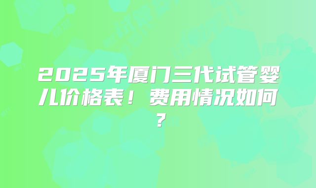 2025年厦门三代试管婴儿价格表!费用情况如何?