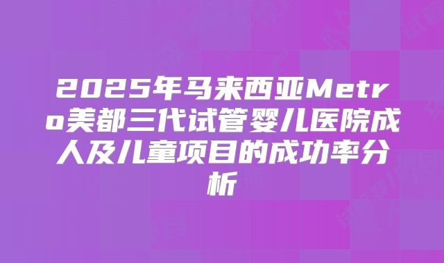 2025年马来西亚Metro美都三代试管婴儿医院成人及儿童项目的成功率分析