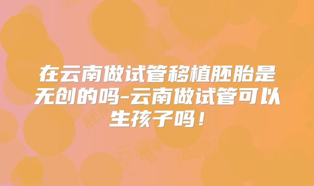 在云南做试管移植胚胎是无创的吗-云南做试管可以生孩子吗!