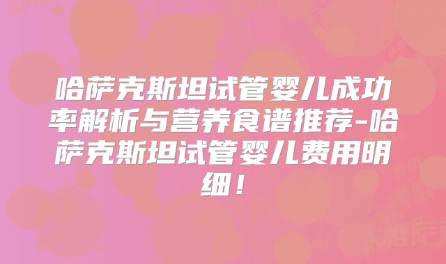哈萨克斯坦试管婴儿成功率解析与营养食谱推荐-哈萨克斯坦试管婴儿费用明细！