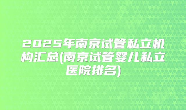 2025年南京试管私立机构汇总(南京试管婴儿私立医院排名)