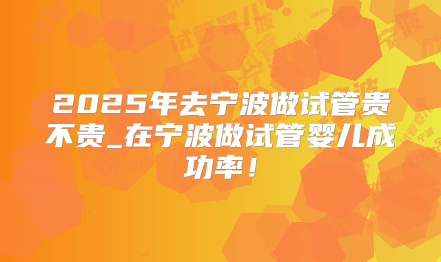 2025年去宁波做试管贵不贵_在宁波做试管婴儿成功率!