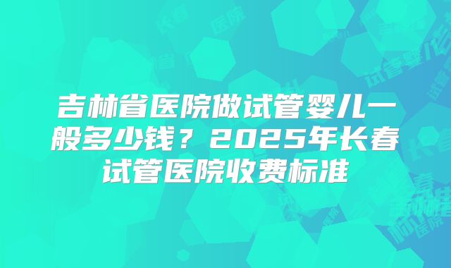 吉林省医院做试管婴儿一般多少钱?2025年长春试管医院收费标准