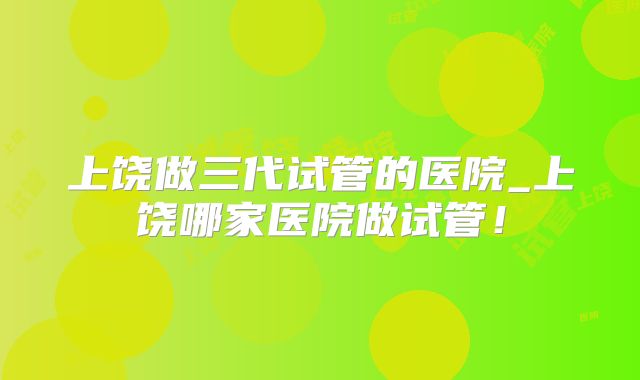 上饶做三代试管的医院_上饶哪家医院做试管！