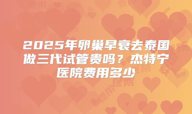 2025年卵巢早衰去泰国做三代试管贵吗?杰特宁医院费用多少