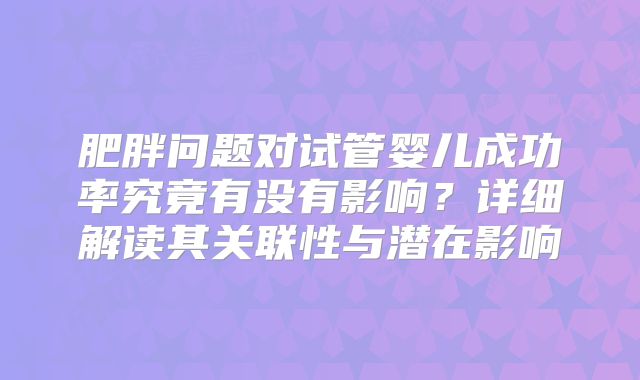 肥胖问题对试管婴儿成功率究竟有没有影响?详细解读其关联性与潜在影响