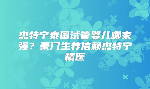 杰特宁泰国试管婴儿哪家强？豪门生养信赖杰特宁精医