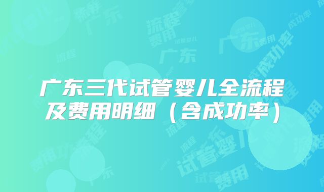广东三代试管婴儿全流程及费用明细（含成功率）