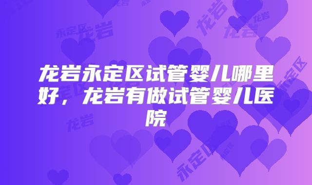 龙岩永定区试管婴儿哪里好,龙岩有做试管婴儿医院