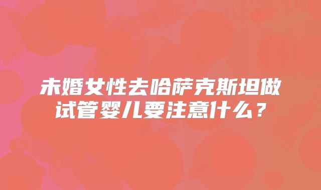 未婚女性去哈萨克斯坦做试管婴儿要注意什么？