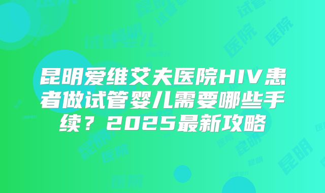 昆明爱维艾夫医院HIV患者做试管婴儿需要哪些手续?2025最新攻略