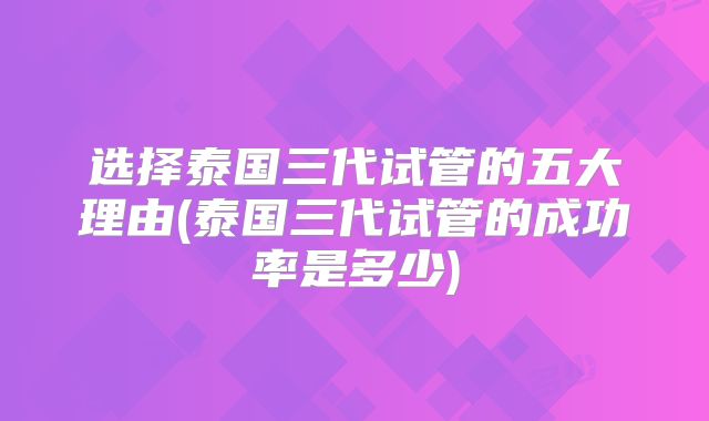 选择泰国三代试管的五大理由(泰国三代试管的成功率是多少)