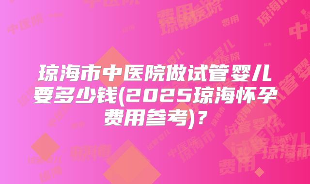 琼海市中医院做试管婴儿要多少钱(2025琼海怀孕费用参考)?