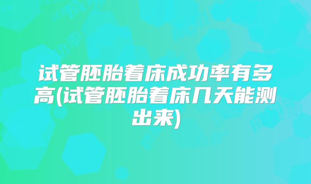 试管胚胎着床成功率有多高(试管胚胎着床几天能测出来)