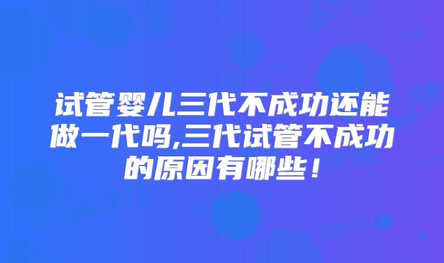 试管婴儿三代不成功还能做一代吗,三代试管不成功的原因有哪些!