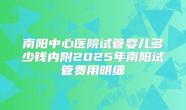 南阳中心医院试管婴儿多少钱内附2025年南阳试管费用明细