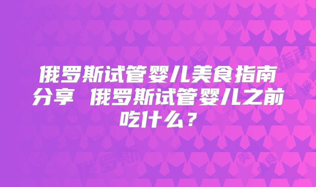 俄罗斯试管婴儿美食指南分享 俄罗斯试管婴儿之前吃什么？