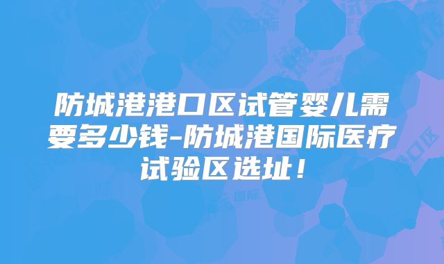 防城港港口区试管婴儿需要多少钱-防城港国际医疗试验区选址！