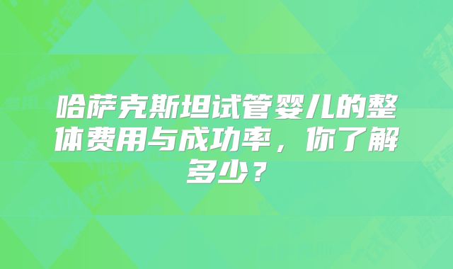 哈萨克斯坦试管婴儿的整体费用与成功率，你了解多少？