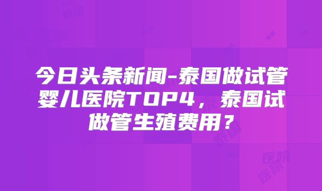 今日头条新闻-泰国做试管婴儿医院TOP4,泰国试做管生殖费用?