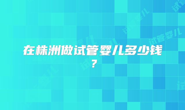 在株洲做试管婴儿多少钱?