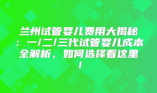 兰州试管婴儿费用大揭秘:一/二/三代试管婴儿成本全解析,如何选择看这里!