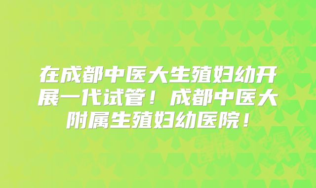 在成都中医大生殖妇幼开展一代试管！成都中医大附属生殖妇幼医院！