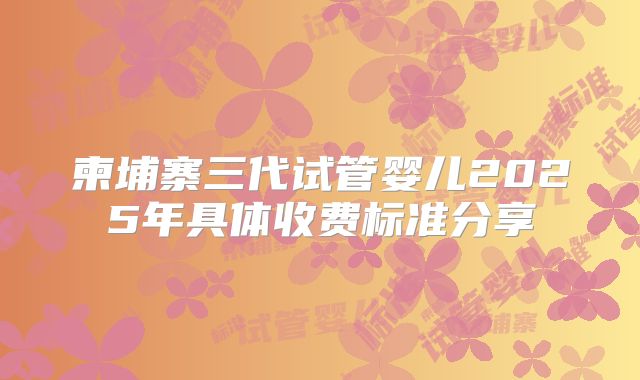 柬埔寨三代试管婴儿2025年具体收费标准分享