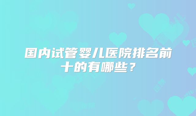 国内试管婴儿医院排名前十的有哪些?