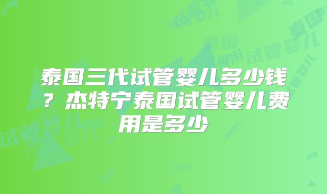 泰国三代试管婴儿多少钱?杰特宁泰国试管婴儿费用是多少