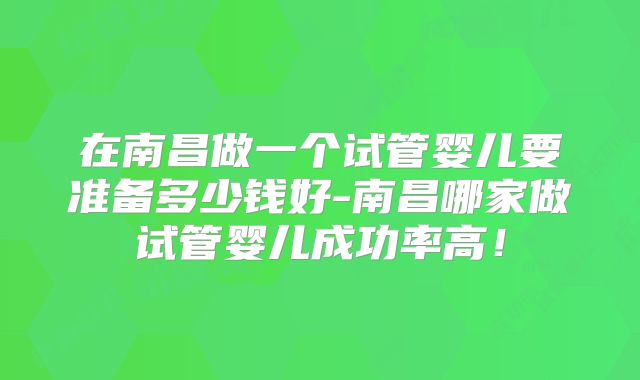 在南昌做一个试管婴儿要准备多少钱好-南昌哪家做试管婴儿成功率高!