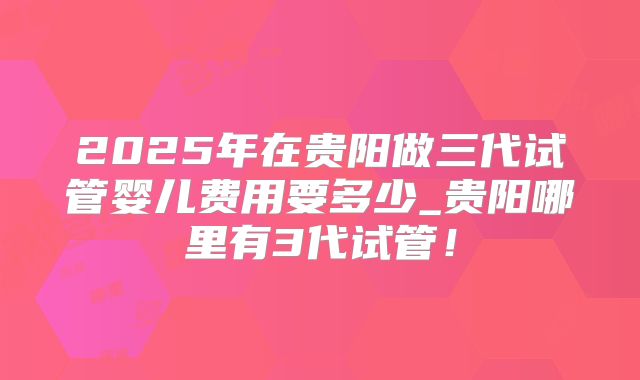 2025年在贵阳做三代试管婴儿费用要多少_贵阳哪里有3代试管！