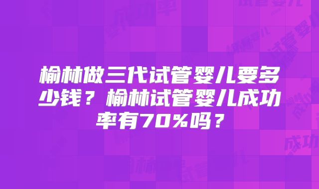 榆林做三代试管婴儿要多少钱?榆林试管婴儿成功率有70%吗?