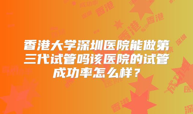 香港大学深圳医院能做第三代试管吗该医院的试管成功率怎么样?
