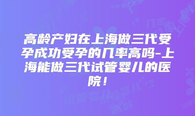 高龄产妇在上海做三代受孕成功受孕的几率高吗-上海能做三代试管婴儿的医院!