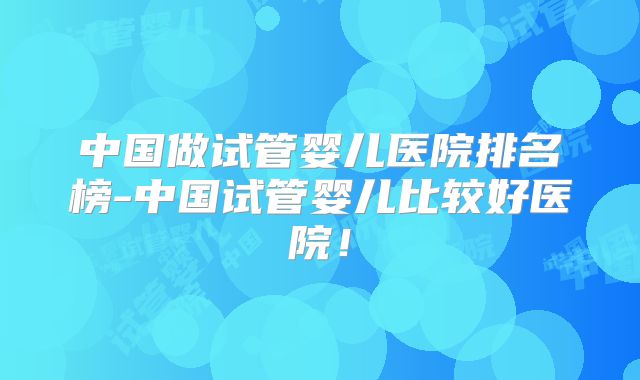 中国做试管婴儿医院排名榜-中国试管婴儿比较好医院!